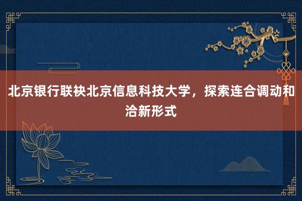 北京银行联袂北京信息科技大学，探索连合调动和洽新形式